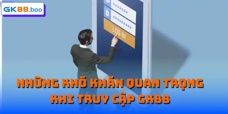 Những khó khăn quan trọng khi truy cập GK88